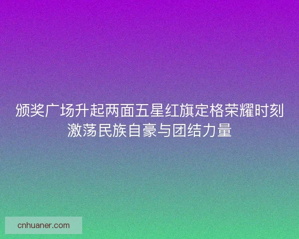 颁奖广场升起两面五星红旗定格荣耀时刻激荡民族自豪与团结力量