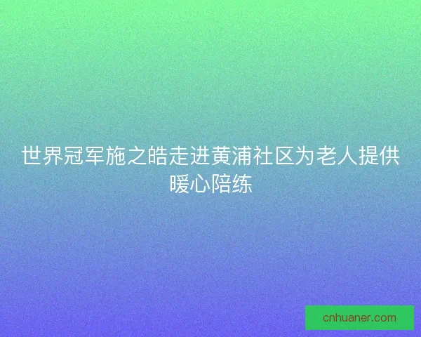 世界冠军施之皓走进黄浦社区为老人提供暖心陪练