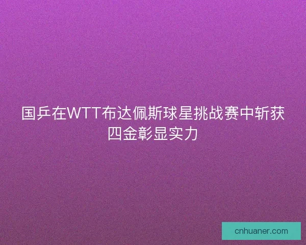 国乒在WTT布达佩斯球星挑战赛中斩获四金彰显实力