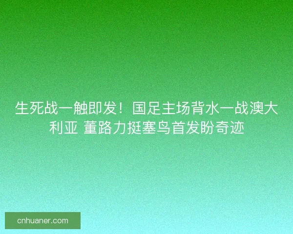 生死战一触即发！国足主场背水一战澳大利亚 董路力挺塞鸟首发盼奇迹
