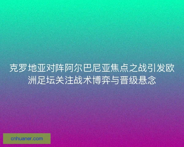 克罗地亚对阵阿尔巴尼亚焦点之战引发欧洲足坛关注战术博弈与晋级悬念