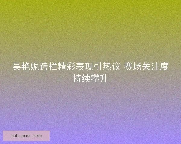 吴艳妮跨栏精彩表现引热议 赛场关注度持续攀升