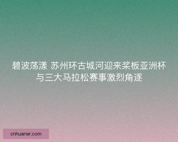 碧波荡漾 苏州环古城河迎来桨板亚洲杯与三大马拉松赛事激烈角逐