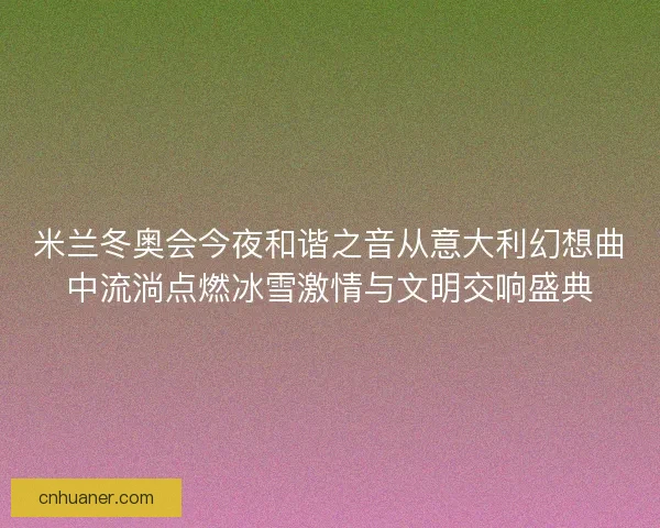 米兰冬奥会今夜和谐之音从意大利幻想曲中流淌点燃冰雪激情与文明交响盛典