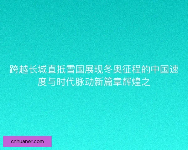跨越长城直抵雪国展现冬奥征程的中国速度与时代脉动新篇章辉煌之