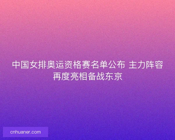 中国女排奥运资格赛名单公布 主力阵容再度亮相备战东京