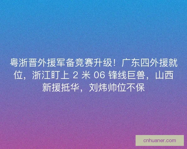 粤浙晋外援军备竞赛升级！广东四外援就位，浙江盯上 2 米 06 锋线巨兽，山西新援抵华，刘炜帅位不保