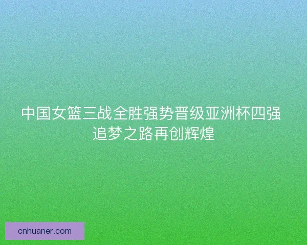 中国女篮三战全胜强势晋级亚洲杯四强 追梦之路再创辉煌