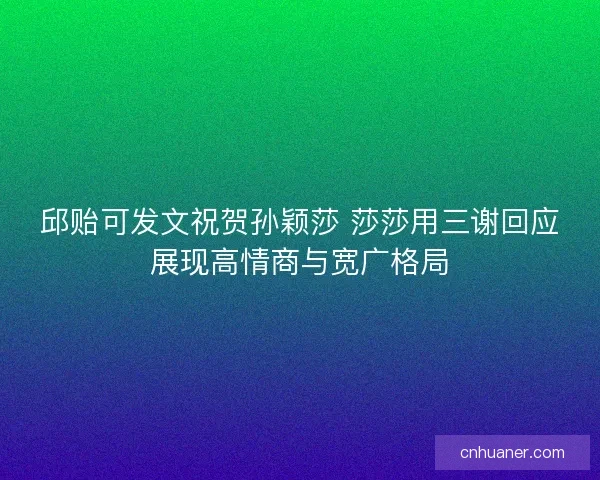 邱贻可发文祝贺孙颖莎 莎莎用三谢回应展现高情商与宽广格局