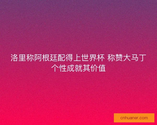 洛里称阿根廷配得上世界杯 称赞大马丁个性成就其价值