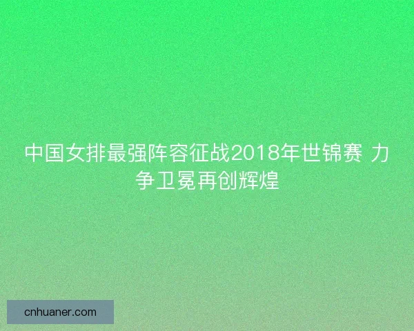 中国女排最强阵容征战2018年世锦赛 力争卫冕再创辉煌 中国女排最强阵容征战2018年世锦赛 力争卫冕再创辉煌
