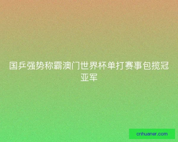 国乒强势称霸澳门世界杯单打赛事包揽冠亚军 国乒强势称霸澳门世界杯单打赛事包揽冠亚军